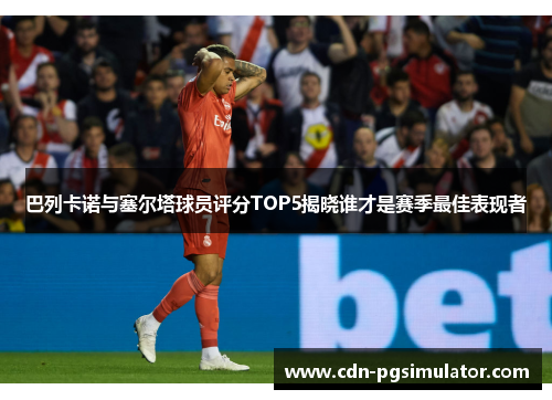 巴列卡诺与塞尔塔球员评分TOP5揭晓谁才是赛季最佳表现者