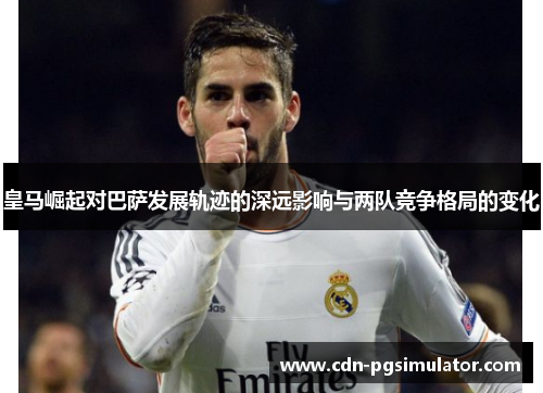 皇马崛起对巴萨发展轨迹的深远影响与两队竞争格局的变化