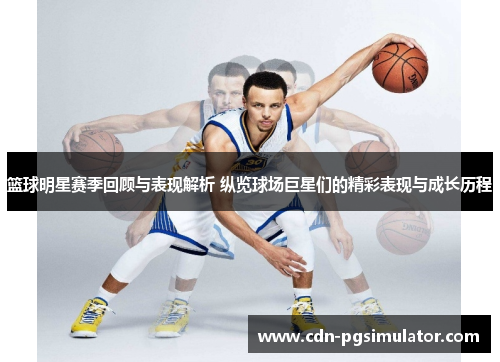 篮球明星赛季回顾与表现解析 纵览球场巨星们的精彩表现与成长历程